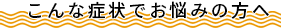 こんな症状でお悩みの方へ